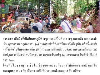 กรรมของสัตว์ (ที่เกิดในภพภูมิต่างๆ) กรรมเป็นคากลางๆ หมายถึง การกระทา
เช่น กุศลกรรม อกุศลกรรม (๑) การกระทาที่ส่งผลร้ายมายังปัจจุบัน หรือซึ่งจะส่ง
ผลร้ายต่อไปในอนาคต เช่น บัดนี้กรรมตามทันแล้ว ระวังกรรมจะตามทันนะ (๒)
บาป,เคราะห์,เช่น คนมีกรรม กรรมของฉันแท้ๆ (๓) ความตาย ในคาว่า ถึงแก่
กรรม๒๑
โดยทั่วไปชาวพุทธเชื่อในเรื่องของกรรมก็จะทาให้เกิดความศรัทธาใน
พระพุทธศาสนา คือ เป็นความเชื่อที่ประกอบด้วยเหตุผล คือ ศรัทธา
 