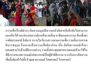 ความเชื่อเรื่องผีต่างๆ เกิดจากมนุษย์มีความกลัวภัยจากสิ่งลึกลับไม่สามารถ
มองเห็นได้ และประสบการณ์จากสิ่งแวดล้อม อาชีพเกษตรกรรม ต้องพึ่งพา
อาศัยธรรมชาติ จึงมีการ กราบไหว้บวงสรวงตามความเชื่อ รวมทั้งการเคารพ
ผีบรรพบุรุษ จึงกลายเป็นความเชื่อผีมาก่อน เมื่อ ลัทธิพราหมณ์เข้ามา
ผสมผสานในด้านพิธีกรรมต่างๆ รวมทั้งพระพุทธศาสนาเผยแผ่เข้ามาใช้ใน
พิธีกรรมของพราหมณ์แต่พระสงฆ์เป็นผู้ทาพิธีกรรม บวกกับแนวคิดความ
เชื่อดั้งเดิมเข้าไปทั้ง ผี พุทธ พราหมณ์ ไสยศาสตร์ โหรศาสตร์
 