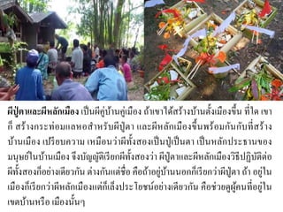 ผีปู่ ตาและผีหลักเมือง เป็นผีคู่บ้านคู่เมือง ถ้าเขาได้สร้างบ้านตั้งเมืองขึ้น ที่ใด เขา
ก็ สร้างกระท่อมแลหอสาหรับผีปู่ตา และผีหลักเมืองขึ้นพร้อมกันกับที่สร้าง
บ้านเมือง เปรียบความ เหมือนว่าผีทั้งสองเป็นปู่เป็นตา เป็นหลักประธานของ
มนุษย์ในบ้านเมือง จึงบัญญัติเรียกผีทั้งสองว่า ผีปู่ตาและผีหลักเมืองวิธีปฏิบัติต่อ
ผีทั้งสองก็อย่างเดียวกัน ต่างกันแต่ชื่อ คือถ้าอยู่บ้านนอกก็เรียกว่าผีปู่ตา ถ้า อยู่ใน
เมืองก็เรียกว่าผีหลักเมืองแต่ก็เล็งประโยชน์อย่างเดียวกัน คือช่วยดูผู้คนที่อยู่ใน
เขตบ้านหรือ เมืองนั้นๆ
 