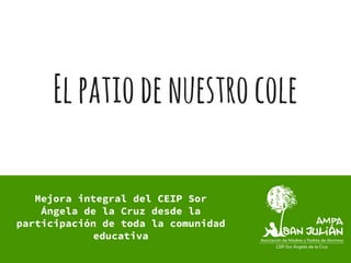 Elpatiodenuestrocole
Mejora integral del CEIP Sor
Ángela de la Cruz desde la
participación de toda la comunidad
educativa
 