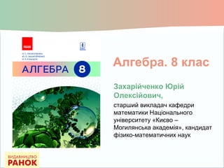 Алгебра. 8 клас
Захарійченко Юрій
Олексійович,
старший викладач кафедри
математики Національного
університету «Києво –
Могилянська академія», кандидат
фізико-математичних наук
 