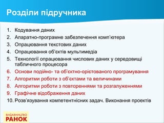 Розділи підручника
1. Кодування даних
2. Апаратно-програмне забезпечення комп’ютера
3. Опрацювання текстових даних
4. Опрацювання об’єктів мультимедіа
5. Технології опрацювання числових даних у середовищі
табличного процесора
6. Основи подійно- та об’єктно-орієтованого програмування
7. Алгоритми роботи з об’єктами та величинами
8. Алгоритми роботи з повтореннями та розгалуженнями
9. Графічне відображення даних
10. Розв’язування компетентнісних задач. Виконання проектів
 