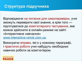 Відповідаючи на питання для самоперевірки, учні
зможуть перевірити свої знання, а крім того —
підготуватися до комп’ютерного тестування, яке
можна здійснити в онлайн-режимі на сайті
«Інтерактивне навчання»
www.interactive.ranok.com.ua.
Виконуючи вправи, які є у кожному параграфі,
і практичні роботи учні набудуть необхідних
навичок роботи за комп’ютером.
Структура підручника
 