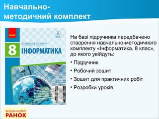 На базі підручника передбачено
створення навчально-методичного
комплекту «Інформатика. 8 клас»,
до якого увійдуть:
• Підручник
• Робочий зошит
• Зошит для практичних робіт
• Розробки уроків
Навчально-
методичний комплект
 