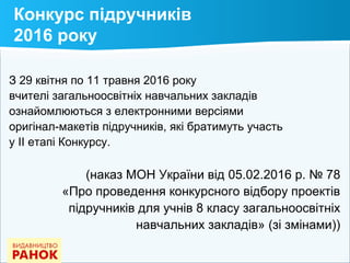 Конкурс підручників
2016 року
З 29 квітня по 11 травня 2016 року
вчителі загальноосвітніх навчальних закладів
ознайомлюються з електронними версіями
оригінал-макетів підручників, які братимуть участь
у ІІ етапі Конкурсу.
(наказ МОН України від 05.02.2016 р. № 78
«Про проведення конкурсного відбору проектів
підручників для учнів 8 класу загальноосвітніх
навчальних закладів» (зі змінами))
 