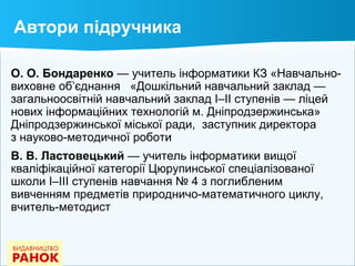 Автори підручника
О. О. Бондаренко — учитель інформатики КЗ «Навчально-
виховне об’єднання «Дошкільний навчальний заклад —
загальноосвітній навчальний заклад І–ІІ ступенів — ліцей
нових інформаційних технологій м. Дніпродзержинська»
Дніпродзержинської міської ради, заступник директора
з науково-методичної роботи
В. В. Ластовецький — учитель інформатики вищої
кваліфікаційної категорії Цюрупинської спеціалізованої
школи І–ІІІ ступенів навчання № 4 з поглибленим
вивченням предметів природничо-математичного циклу,
вчитель-методист
 