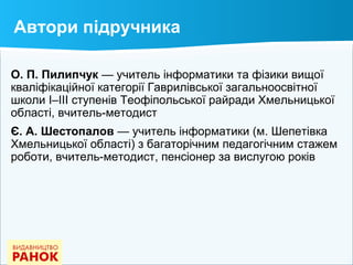 Автори підручника
О. П. Пилипчук — учитель інформатики та фізики вищої
кваліфікаційної категорії Гаврилівської загальноосвітної
школи І–ІІІ ступенів Теофіпольської райради Хмельницької
області, вчитель-методист
Є. А. Шестопалов — учитель інформатики (м. Шепетівка
Хмельницької області) з багаторічним педагогічним стажем
роботи, вчитель-методист, пенсіонер за вислугою років
 