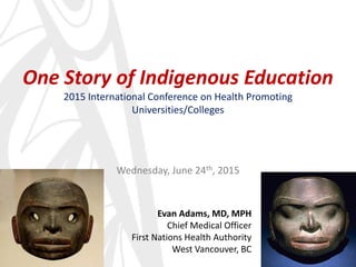 One Story of Indigenous Education
2015 International Conference on Health Promoting
Universities/Colleges
Wednesday, June 24th, 2015
Evan Adams, MD, MPH
Chief Medical Officer
First Nations Health Authority
West Vancouver, BC
 
