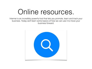 Online resources.
Internet is an incredibly powerful tool that lets you promote, learn and track your
business. Today we’ll learn some basics of how we can use it to move your
business forward.
 