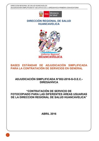 DIRECCION REGIONAL DE SALUD HUANCAVELICA
ADJUDICACIÓN SIMPLIFICADA N° 002-2016-S-O.E.C.-DIRESA/HVCA-PRIMERA CONVOCATORIA
1
DIRECCIÓN REGIONAL DE SALUD
HUANCAVELICA
BASES ESTÁNDAR DE ADJUDICACIÓN SIMPLIFICADA
PARA LA CONTRATACIÓN DE SERVICIOS EN GENERAL
ADJUDICACIÓN SIMPLIFICADA N°002-2016-S-O.E.C.-
DIRESA/HVCA
“CONTRATACIÓN DE SERVICIO DE
FOTOCOPIADO PARA LAS DIFERENTES ÁREAS USUARIAS
DE LA DIRECCION REGIONAL DE SALUD HUANCAVELICA”
ABRIL 2016
 