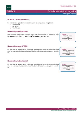 Conceptos básicos 4/6
QUÍMICA Formulación química inorgánica
Conceptos básicos
NOMENCLATURA QUÍMICA
ras para los compuestos inorgánicos:
.
c u a s stemática
s según esta nomenclatura se utilizan los prefi-
omenclatura de STOCK
omenclatura tradicional
e aceptan tres tipos de nomenclatuS
o Sistemática
o De StocK
o Tradicional
oN men lat r i
ara nombrar compuestos químicoP
jos: MONO.., DI.., TRI.., TETRA.., PENTA.., HEXA.., HEPTA.., etc.
Ejemplo:
e dicloro:Trióxido d
Cl2O3
Monóxido de diiodo:
I2O
N
n este tipo de nomenclatura, cuando el elemento que forma el compuesto tieneE
más de una valencia, ésta se indica al final, en números romanos y entre parénte-
sis.
Ejemplo:
de hierro (II):Hidróxido
Fe(OH)2
Hidróxido de hierro (III):
Fe(OH)3
N
n este tipo de nomenclatura, cuando el elemento que forma el compuesto tieneE
más de una valencia, ésta se indica al final, en números romanos y entre parénte-
sis.
Ejemplo:
de hierro (II):Hidróxido
Fe(OH)2
Hidróxido de hierro (III):
Fe(OH)3
Autora: Mª Isabel Gómez del Río
UNIVERSIDAD NACIONAL DE EDUCACIÓN A DISTANCIA
 