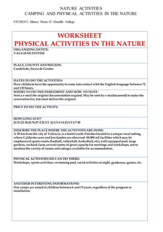 NATURE ACTIVITIES
CAMPING AND PHYSICAL ACTIVITIES IN THE NATURE
STUDENT: Blanca María Gª Abadillo Gallego
WORKSHEET
PHYSICAL ACTIVITIES IN THE NATURE
ORGANIZING ENTITY:
VAUGHAN SYSTEM
PLACE, COUNTY AND REGION:
Candeleda,Sierra de Gredos
DATES TO DO THE ACTIVITIES:
Here childrens have the opportunity to come into contact whit the English lenguage between 72
and 130 hours.
WHERE TO DO THE ENROLMENT AND HOW TO DO IT:
Sent a e-mail the original documentation requied. May be sent by e-mail(scanned) to make the
reservation fee, but must deliverthe original.
PRICE TO DO THE ACTIVITY:
HOW LONG IS IT?
JUN:22-26 JUN:27-2 JULY JULY:3-16 JULY:17-30
DESCRIBE THE PLACE WHERE THE ACTIVITIESARE DONE:
A 30 km from the city of Valencia,is a hostel rustic finishes located in a unique rural setting,
where Calderota saws and Javalambre are observed. 48.000 m2 facilities whichmay be
emphasized sports courts (football, volleyball, basketball, etc), well equipped pool, large
gardens, orchard,farm,severalrooms of great capacity for meetings and workshops, not to
mention the variety of rooms and cottages available for accommodation.
PHYSICAL ACTIVITIES WE CAN DO THERE:
Workshops, sports activities,swimming pool, social activities at night, gymkanas, games, etc.
ANOTHERINTERESTING INFORMATIONS:
Our camps are aimed at children between 6 and 15 years,regardless of the program or
installation.
 