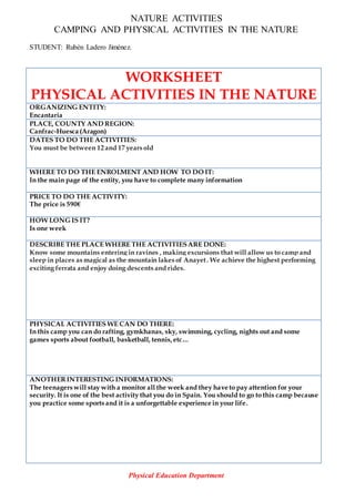 NATURE ACTIVITIES
CAMPING AND PHYSICAL ACTIVITIES IN THE NATURE
STUDENT: Rubén Ladero Jiménez.
WORKSHEET
PHYSICAL ACTIVITIES IN THE NATURE
ORGANIZING ENTITY:
Encantaria
PLACE, COUNTY AND REGION:
Canfrac-Huesca (Aragon)
DATES TO DO THE ACTIVITIES:
You must be between 12 and 17 years old
WHERE TO DO THE ENROLMENT AND HOW TO DO IT:
In the main page of the entity, you have to complete many information
PRICE TO DO THE ACTIVITY:
The price is 590€
HOW LONG IS IT?
Is one week
DESCRIBE THE PLACE WHERE THE ACTIVITIESARE DONE:
Know some mountains entering in ravines , making excursions that will allow us to camp and
sleep in places as magical as the mountain lakes of Anayet. We achieve the highest performing
exciting ferrata and enjoy doing descents and rides.
PHYSICAL ACTIVITIES WE CAN DO THERE:
In this camp you can do rafting, gymkhanas, sky, swimming, cycling, nights out and some
games sports about football, basketball, tennis,etc…
ANOTHERINTERESTING INFORMATIONS:
The teenagers will stay with a monitor all the week and they have to pay attention for your
security. It is one of the best activity that you do in Spain. You should to go to this camp because
you practice some sports and it is a unforgettable experience in your life.
Physical Education Department
 