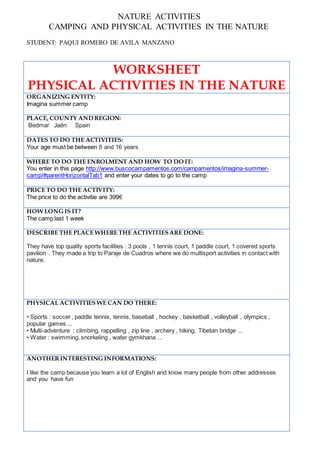 NATURE ACTIVITIES
CAMPING AND PHYSICAL ACTIVITIES IN THE NATURE
STUDENT: PAQUI ROMERO DE AVILA MANZANO
WORKSHEET
PHYSICAL ACTIVITIES IN THE NATURE
ORGANIZING ENTITY:
Imagina summer camp
PLACE, COUNTY AND REGION:
Bedmar Jaén Spain
DATES TO DO THE ACTIVITIES:
Your age must be between 8 and 16 years
WHERE TO DO THE ENROLMENT AND HOW TO DO IT:
You enter in this page http://www.buscocampamentos.com/campamentos/imagina-summer-
camp/#parentHorizontalTab1 and enter your dates to go to the camp
PRICE TO DO THE ACTIVITY:
The price to do the activitie are 399€
HOW LONG IS IT?
The camp last 1 week
DESCRIBE THE PLACE WHERE THE ACTIVITIESARE DONE:
They have top quality sports facilities : 3 pools , 1 tennis court, 1 paddle court, 1 covered sports
pavilion . They made a trip to Paraje de Cuadros where we do multisport activities in contact with
nature.
PHYSICAL ACTIVITIES WE CAN DO THERE:
• Sports : soccer , paddle tennis, tennis, baseball , hockey , basketball , volleyball , olympics ,
popular games ...
• Multi-adventure : climbing, rappelling , zip line , archery , hiking, Tibetan bridge ...
• Water : swimming, snorkeling , water gymkhana ...
ANOTHERINTERESTING INFORMATIONS:
I like the camp because you learn a lot of English and know many people from other addresses
and you have fun
 