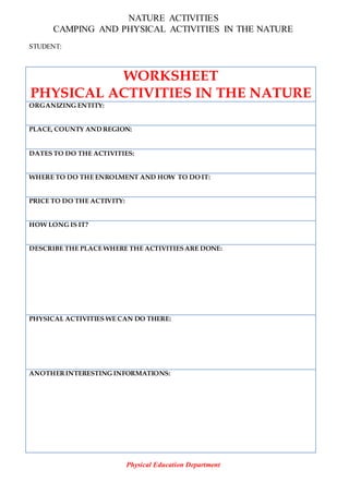 NATURE ACTIVITIES
CAMPING AND PHYSICAL ACTIVITIES IN THE NATURE
STUDENT:
WORKSHEET
PHYSICAL ACTIVITIES IN THE NATURE
ORGANIZING ENTITY:
PLACE, COUNTY AND REGION:
DATES TO DO THE ACTIVITIES:
WHERE TO DO THE ENROLMENT AND HOW TO DO IT:
PRICE TO DO THE ACTIVITY:
HOW LONG IS IT?
DESCRIBE THE PLACE WHERE THE ACTIVITIESARE DONE:
PHYSICAL ACTIVITIES WE CAN DO THERE:
ANOTHERINTERESTING INFORMATIONS:
Physical Education Department
 