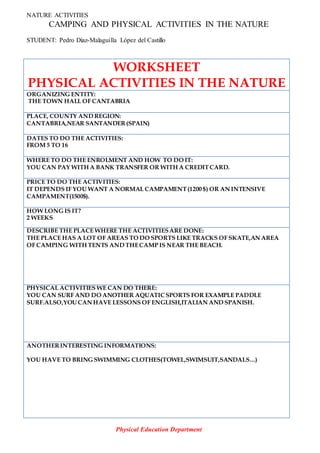 NATURE ACTIVITIES
CAMPING AND PHYSICAL ACTIVITIES IN THE NATURE
STUDENT: Pedro Díaz-Malaguilla López del Castillo
WORKSHEET
PHYSICAL ACTIVITIES IN THE NATURE
ORGANIZING ENTITY:
THE TOWN HALL OF CANTABRIA
PLACE, COUNTY AND REGION:
CANTABRIA,NEAR SANTANDER(SPAIN)
DATES TO DO THE ACTIVITIES:
FROM 5 TO 16
WHERE TO DO THE ENROLMENT AND HOW TO DO IT:
YOU CAN PAY WITH A BANK TRANSFER OR WITH A CREDITCARD.
PRICE TO DO THE ACTIVITIES:
IT DEPENDS IF YOU WANT A NORMAL CAMPAMENT(1200 $) OR AN INTENSIVE
CAMPAMENT(1500$).
HOW LONG IS IT?
2 WEEKS
DESCRIBE THE PLACE WHERE THE ACTIVITIESARE DONE:
THE PLACE HAS A LOT OF AREAS TO DO SPORTS LIKE TRACKS OF SKATE,AN AREA
OF CAMPING WITH TENTS AND THECAMP IS NEAR THE BEACH.
PHYSICAL ACTIVITIES WE CAN DO THERE:
YOU CAN SURF AND DO ANOTHER AQUATICSPORTS FOR EXAMPLE PADDLE
SURF.ALSO,YOU CAN HAVE LESSONS OF ENGLISH,ITALIAN AND SPANISH.
ANOTHERINTERESTING INFORMATIONS:
YOU HAVE TO BRING SWIMMING CLOTHES(TOWEL,SWIMSUIT,SANDALS…)
Physical Education Department
 