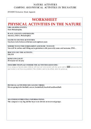 NATURE ACTIVITIES
CAMPING AND PHYSICAL ACTIVITIES IN THE NATURE
STUDENT:Sebastián Marín Izquierdo
WORKSHEET
PHYSICAL ACTIVITIES IN THE NATURE
ORGANIZING ENTITY:
Visit Philadelphia
PLACE, COUNTY AND REGION:
America, EEUU, Philadelphia
DATES TO DO THE ACTIVITIES:
You have to be between thirteen and eighteen years
WHERE TO DO THE ENROLMENT AND HOW TO DO IT:
You will be online and filling out registration with:years old, name and surname, DNI…
PRICE TO DO THE ACTIVITY:
224,13 $
HOW LONG IS IT?
25 of june to 2 of july
DESCRIBE THE PLACE WHERE THE ACTIVITIESARE DONE:
It is a campus of sports where children will learn not to be violent with the sport, and to learn and practice the
sport really to not have any problem if the children want to be athlete when he grows up.
PHYSICAL ACTIVITIES WE CAN DO THERE:
We are going to do football, soccer, basketball, baseball and handball.
ANOTHERINTERESTING INFORMATIONS:
The campus is very big old the boys were divide on to severalgroups.
 