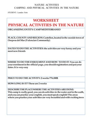 NATURE ACTIVITIES
CAMPING AND PHYSICAL ACTIVITIES IN THE NATURE
STUDENT: Lourdes Soto
WORKSHEET
PHYSICAL ACTIVITIES IN THE NATURE
ORGANIZING ENTITY: CAMPMEDITERRANEO
PLACE, COUNTY AND REGION: Castellon,located in the seaside town of
Oropesa delMar (Valencian Community)
DATES TO DO THE ACTIVITIES: the activitiesare very funny and you
meetnew friends
WHERE TO DO THE ENROLMENTAND HOW TO DO IT: You can do
yourenrolmentin the official page, you should registration and putyour
dates. It is very easy
PRICE TO DO THE ACTIVITY: 2 weeks776.000$
HOW LONG IS IT? These are 2 weeks
DESCRIBETHE PLACEWHERE THE ACTIVITIES ARE DONE:
This camp is really good, you can do activities in the water and in the earth,
and you can practice your english, you mustspeak english!The areas
where you practice your activities are very beautifuland with exciting trees
 