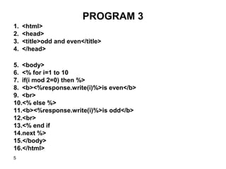 5
PROGRAM 3
1. <html>
2. <head>
3. <title>odd and even</title>
4. </head>
5. <body>
6. <% for i=1 to 10
7. if(i mod 2=0) then %>
8. <b><%response.write(i)%>is even</b>
9. <br>
10.<% else %>
11.<b><%response.write(i)%>is odd</b>
12.<br>
13.<% end if
14.next %>
15.</body>
16.</html>
 