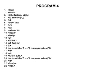 6
PROGRAM 4
1. <html>
2. <head>
3. <title>factorial</title>
4. <% sub fact(n,f)
5. f=1
6. for i=1 to n
7. f=f*i
8. next
9. end sub %>
10. </head>
11. <body>
12. <p>
13. <% dim n
14. call fact(5,n)
15. %>
16. the factorial of 5 is <% response.write(n)%>
17. </p>
18. <p>
19. <% fact 5,n%>
20. the factorial of 5 is <% response.write(n)%>
21. </p>
22. </body>
23. </html>
 