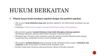 b) Pekerja hanya layak mendapat saguhati dengan izin pemberi saguhati
 Jika sesuatu kerja dilakukan tanpa izin (pemberi saguhati), dia tidak berhak mendapat apa-apa
bayaran.
 Contohnya : Orang yang mengajar seorang kanak-kanak tanapa izin penjaganya.
 Jika pemberi saguhati memberi keizinan tetapi tidak ditetapkan sebarang saguhati,
(Pandangan Mazhab), pekerja tidak berhak mendapat sebarang bayaran
 (Pendapat lain) Pemberi wajib membayar upah jika pekerja tersebut dikenali ramai sebagai
orang yang biasa melakukan sesuatu untuk mendapat upah
 Jika pemberi memberi keizinan kpd seseorang untuk melakukan kerja, tetapi ia dilakukan oleh
orang lain, maka orang kedua ini tidak berhak mendapat upah.
 Pemberi tidak perlu membuat sebarang bayaran. Kerja ini bersifat sukarela.
 