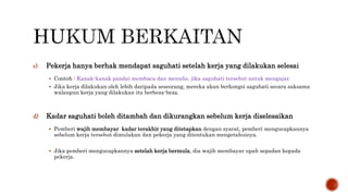 c) Pekerja hanya berhak mendapat saguhati setelah kerja yang dilakukan selesai
 Contoh : Kanak-kanak pandai membaca dan menulis, jika saguhati tersebut untuk mengajar.
 Jika kerja dilakukan oleh lebih daripada seseorang, mereka akan berkongsi saguhati secara saksama
walaupun kerja yang dilakukan itu berbeza-beza.
d) Kadar saguhati boleh ditambah dan dikurangkan sebelum kerja diselesaikan
 Pemberi wajib membayar kadar terakhir yang ditetapkan dengan syarat, pemberi mengucapkannya
sebelum kerja tersebut dimulakan dan pekerja yang ditentukan mengetahuinya.
 Jika pemberi mengucapkannya setelah kerja bermula, dia wajib membayar upah sepadan kepada
pekerja.
 