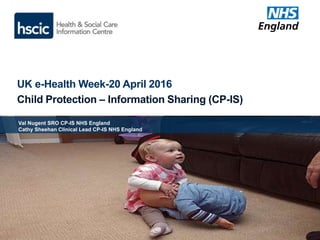UK e-Health Week-20 April 2016
Child Protection – Information Sharing (CP-IS)
Val Nugent SRO CP-IS NHS England
Cathy Sheehan Clinical Lead CP-IS NHS England
 