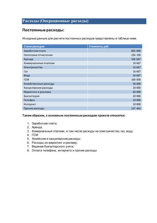 Расходы (Операционные расходы)
Постоянные расходы:
Исходные данные для расчета постоянных расходов представлены в таблице ниже.
Статья расходов Стоимость,руб.
Заработнаяплата 665 000
Налоговые отчисления 226 100
Аренда 166 667
Коммунальные платежи 16 667
Электричество 16 667
Газ 16 667
Вода 16 667
ГСМ 100 000
Хозяйственные расходы 30 000
Канцелярские расходы 20 000
Маркетинги реклама 60 000
Бухгалтерия 20 000
Телефон 10 000
Интернет 10 000
Прочие расходы 137 443
Таким образом, к основным постоянным расходам проекта относятся:
1. Заработная плата;
2. Аренда;
3. Коммунальный платежи, в том числе расходы на электричество, газ, воду;
4. ГСМ
5. Хозяйские и канцелярские расходы;
6. Расходы на маркетинг и рекламу;
7. Ведение бухгалтерского учета;
8. Оплата телефона, интернета и прочие расходы
 