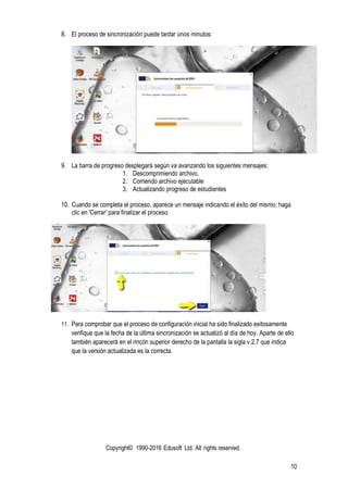 Copyright© 1990-2016 Edusoft Ltd. All rights reserved.
10
8. El proceso de sincronización puede tardar unos minutos:
9. La barra de progreso desplegará según va avanzando los siguientes mensajes:
1. Descomprimiendo archivo.
2. Corriendo archivo ejecutable
3. Actualizando progreso de estudiantes
10. Cuando se completa el proceso, aparece un mensaje indicando el éxito del mismo; haga
clic en 'Cerrar' para finalizar el proceso.
11. Para comprobar que el proceso de configuración inicial ha sido finalizado exitosamente
verifique que la fecha de la última sincronización se actualizó al día de hoy. Aparte de ello
también aparecerá en el rincón superior derecho de la pantalla la sigla v.2.7 que indica
que la versión actualizada es la correcta.
 