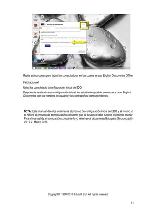 Copyright© 1990-2016 Edusoft Ltd. All rights reserved.
11
Repita este proceso para todas las computadoras en las cuales se usa English Discoveries Offline.
Felicitaciones!
Usted ha completado la configuración inicial de EDO.
Después de realizada esta configuración inicial, los estudiantes podrán comenzar a usar English
Discoveries con los nombres de usuario y las contraseñas correspondientes.
NOTA: Este manual describe solamente el proceso de configuración inicial de EDO y el mismo no
se refiere al proceso de sincronización constante que se llevará a cabo durante el periodo escolar.
Para el manual de sincronización constante favor referirse al documento Guía para Sincronización
Ver. 2.2, Marzo 2016.
 