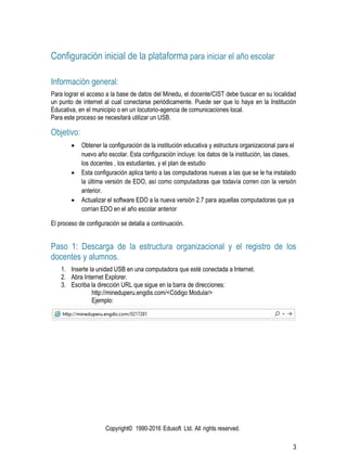 Copyright© 1990-2016 Edusoft Ltd. All rights reserved.
3
Configuración inicial de la plataforma para iniciar el año escolar
Información general:
Para lograr el acceso a la base de datos del Minedu, el docente/CIST debe buscar en su localidad
un punto de internet al cual conectarse periódicamente. Puede ser que lo haya en la Institución
Educativa, en el municipio o en un locutorio-agencia de comunicaciones local.
Para este proceso se necesitará utilizar un USB.
Objetivo:
 Obtener la configuración de la institución educativa y estructura organizacional para el
nuevo año escolar. Esta configuración incluye: los datos de la institución, las clases,
los docentes , los estudiantes, y el plan de estudio
 Esta configuración aplica tanto a las computadoras nuevas a las que se le ha instalado
la última versión de EDO, así como computadoras que todavía corren con la versión
anterior.
 Actualizar el software EDO a la nueva versión 2.7 para aquellas computadoras que ya
corrían EDO en el año escolar anterior
El proceso de configuración se detalla a continuación.
Paso 1: Descarga de la estructura organizacional y el registro de los
docentes y alumnos.
1. Inserte la unidad USB en una computadora que esté conectada a Internet.
2. Abra Internet Explorer.
3. Escriba la dirección URL que sigue en la barra de direcciones:
http://mineduperu.engdis.com/<Código Modular>
Ejemplo:
 