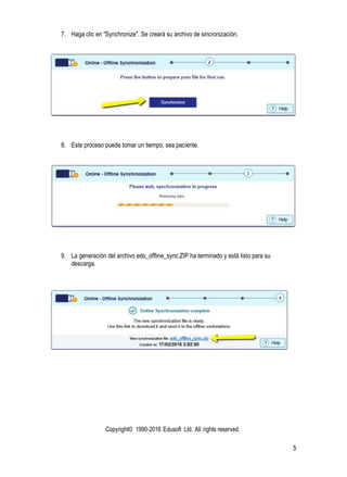 Copyright© 1990-2016 Edusoft Ltd. All rights reserved.
5
7. Haga clic en "Synchronize". Se creará su archivo de sincronización.
8. Este proceso puede tomar un tiempo, sea paciente.
9. La generación del archivo edo_offline_sync.ZIP ha terminado y está listo para su
descarga.
 