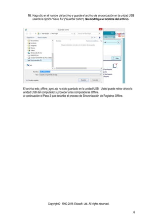 Copyright© 1990-2016 Edusoft Ltd. All rights reserved.
6
10. Haga clic en el nombre del archivo y guarde el archivo de sincronización en la unidad USB
usando la opción "Save As" ("Guardar como"). No modifique el nombre del archivo.
El archivo edo_offline_sync.zip ha sido guardado en la unidad USB. Usted puede retirar ahora la
unidad USB del computador y proceder a las computadoras Offline.
A continuación el Paso 2 que describe el proceso de Sincronización de Registros Offline.
 