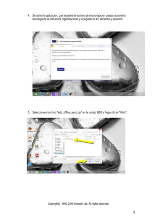 Copyright© 1990-2016 Edusoft Ltd. All rights reserved.
8
4. Se abrirá la aplicación, que le pedirá el archivo de sincronización creado durante la
descarga de la estructura organizacional y el registro de los docentes y alumnos
5. Seleccione el archivo "edo_offline_sync.zip" en la unidad USB y haga clic en "Abrir".
 
