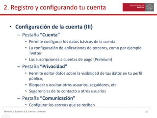 10Módulo 2. Espacio 3.0. Tema 8. Linkedin
2. Registro y configurando tu cuenta
• Configuración de la cuenta (III)
– Pestaña “Cuenta”
• Permite configurar los datos básicos de la cuenta
• La configuración de aplicaciones de terceros, como por ejemplo
Twitter
• Las suscripciones a cuentas de pago (Premium)
– Pestaña “Privacidad”
• Permite editar datos sobre la visibilidad de tus datos en tu perfil
público,
• Bloquear y ocultar otros usuarios, seguidores, etc
• Sugerencias de tu contacto a otros usuarios
– Pestaña “Comunicación”
• Configurar los correos que se reciben
 