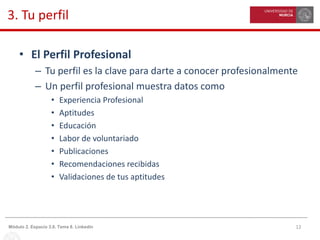 12Módulo 2. Espacio 3.0. Tema 8. Linkedin
3. Tu perfil
• El Perfil Profesional
– Tu perfil es la clave para darte a conocer profesionalmente
– Un perfil profesional muestra datos como
• Experiencia Profesional
• Aptitudes
• Educación
• Labor de voluntariado
• Publicaciones
• Recomendaciones recibidas
• Validaciones de tus aptitudes
 