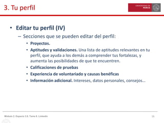 16Módulo 2. Espacio 3.0. Tema 8. Linkedin
3. Tu perfil
• Editar tu perfil (IV)
– Secciones que se pueden editar del perfil:
• Proyectos.
• Aptitudes y validaciones. Una lista de aptitudes relevantes en tu
perfil, que ayuda a los demás a comprender tus fortalezas, y
aumenta las posibilidades de que te encuentren.
• Calificaciones de pruebas
• Experiencia de voluntariado y causas benéficas
• Información adicional. Intereses, datos personales, consejos…
 