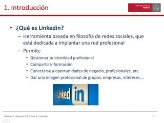 4Módulo 2. Espacio 3.0. Tema 8. Linkedin
1. Introducción
• ¿Qué es Linkedin?
– Herramienta basada en filosofía de redes sociales, que
está dedicada a implantar una red profesional
– Permite
• Gestionar tu identidad profesional
• Compartir información
• Conectarse a oportunidades de negocio, profesionales, etc
• Dar una imagen profesional de grupos, empresas, intereses….
 