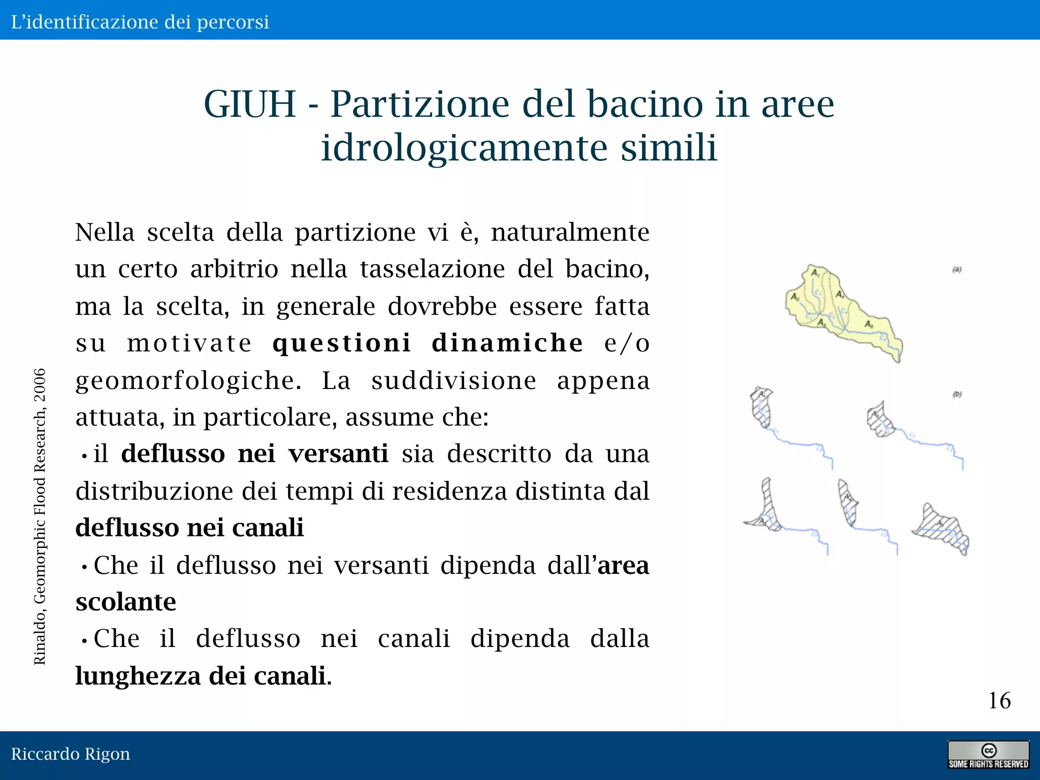 Riccardo Rigon
16
GIUH - Partizione del bacino in aree
idrologicamente simili
Nella scelta della partizione vi è, naturalmente
un certo arbitrio nella tasselazione del bacino,
ma la scelta, in generale dovrebbe essere fatta
su motivate questioni dinamiche e/o
geomorfologiche. La suddivisione appena
attuata, in particolare, assume che:
•il deflusso nei versanti sia descritto da una
distribuzione dei tempi di residenza distinta dal
deflusso nei canali
•Che il deflusso nei versanti dipenda dall’area
scolante
•Che il deflusso nei canali dipenda dalla
lunghezza dei canali.
Rinaldo,GeomorphicFloodResearch,2006
L’identificazione dei percorsi
 