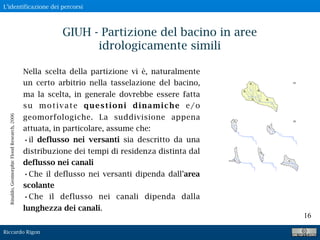 Riccardo Rigon
16
GIUH - Partizione del bacino in aree
idrologicamente simili
Nella scelta della partizione vi è, naturalmente
un certo arbitrio nella tasselazione del bacino,
ma la scelta, in generale dovrebbe essere fatta
su motivate questioni dinamiche e/o
geomorfologiche. La suddivisione appena
attuata, in particolare, assume che:
•il deflusso nei versanti sia descritto da una
distribuzione dei tempi di residenza distinta dal
deflusso nei canali
•Che il deflusso nei versanti dipenda dall’area
scolante
•Che il deflusso nei canali dipenda dalla
lunghezza dei canali.
Rinaldo,GeomorphicFloodResearch,2006
L’identificazione dei percorsi
 