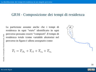 Riccardo Rigon
18
GIUH - Composizione dei tempi di residenza
La partizione assume anche che i tempi di
residenza in ogni “stato” identificato in ogni
percorso possano essere “composti”. Il tempo di
residenza totale (come variabile aleatoria) nel
percorso in figura è allora assegnato come:
T1 = TA1
+ Tc1 + Tc3
+ Tc5
Rinaldo,GeomorphicFloodResearch,2006
La distribuzione dei tempi di residenza in un singolo percorso
 
