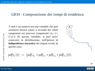 Riccardo Rigon
19
T1 non è un numero ma una variabile che può
assumere diversi valori, a seconda dei valori
campionati nei processi componenti (A1, C1,
C3,C5). Di questa variabile, si può pero’
conoscere la distribuzione, nell’ipotesi di
indipendenza stocastica dei singoli eventi. In
questo caso:
pdfT1
(t) = (pdfA1
pdfc1
pdfc3
pdfc5
)(t)
Rinaldo,GeomorphicFloodResearch,2006
GIUH - Composizione dei tempi di residenza
La distribuzione dei tempi di residenza in un singolo percorso
 