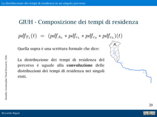 Riccardo Rigon
20
Quella sopra è una scrittura formale che dice:
La distribuzione dei tempi di residenza del
percorso è uguale alla convoluzione delle
distribuzioni dei tempi di residenza nei singoli
stati.
pdfT1
(t) = (pdfA1
pdfc1
pdfc3
pdfc5
)(t)
Rinaldo,GeomorphicFloodResearch,2006
GIUH - Composizione dei tempi di residenza
La distribuzione dei tempi di residenza in un singolo percorso
 