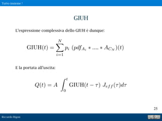 Riccardo Rigon
25
GIUH
L’espressione complessiva dello GIUH è dunque:
E la portata all’uscita:
Q(t) = A
t
0
GIUH(t ) Jeff ( )d
GIUH(t) =
N
i=1
pi (pdfAi .... ACN
)(t)
Tutto insieme !
 