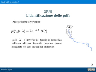 Riccardo Rigon
26
GIUH
L’identificazione delle pdfs
Aree scolanti (o versanti):
pdfA(t; ) = e t
H(t)
Dove è l’inverso del tempo di residenza
nell’area (diverse formule possono essere
assegnate nei casi pratici per stimarlo).
Quali pdf, in pratica ?
 