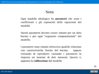 Riccardo Rigon
29
Ogni modello idrologico ha parametri che sono i
coefficienti e gli esponenti delle equazioni del
modello
Questi parametri devono essere stimati per un dato
bacino e per ogni “segmento computationale” del
modello.
I parametri sono stimati attraverso qualche relazione
con caratteristiche fisiche del bacino, oppure
tentando di riprodurre variando i parametri la
risposta un insieme di dati misurati. Questa è,
appunto la calibrazione del modello
Nota
Width (function) Geomorphological Instantaneous Unit Hydrograph with Diffusion
 