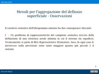 Riccardo Rigon
3
Il carattere statistico dell’idrogramma unitario ha due conseguenze rilevanti:
I - Un problema di rappresentatività del campione statistico (ovvero della
definizione di una struttura areale minima in cui il sistema sia ergodico).
Tecnicamente si parla di REA Rapresentative Elementary Area. In ogni caso le
incertezze nella previsione sono tanto maggiori quanto più piccolo è il
sistema
Metodi per l’aggregazione del deflusso
superficiale - Osservazioni
Introduzione
 