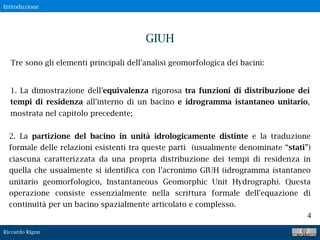 Riccardo Rigon
4
Tre sono gli elementi principali dell'analisi geomorfologica dei bacini:
GIUH
1. La dimostrazione dell'equivalenza rigorosa tra funzioni di distribuzione dei
tempi di residenza all'interno di un bacino e idrogramma istantaneo unitario,
mostrata nel capitolo precedente;
2. La partizione del bacino in unità idrologicamente distinte e la traduzione
formale delle relazioni esistenti tra queste parti (usualmente denominate “stati”)
ciascuna caratterizzata da una propria distribuzione dei tempi di residenza in
quella che usualmente si identifica con l'acronimo GIUH (idrogramma istantaneo
unitario geomorfologico, Instantaneous Geomorphic Unit Hydrograph). Questa
operazione consiste essenzialmente nella scrittura formale dell'equazione di
continuità per un bacino spazialmente articolato e complesso.
Introduzione
 