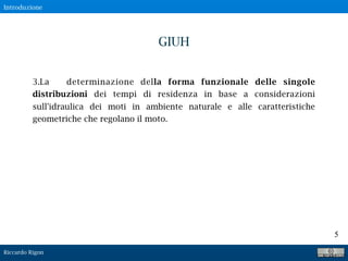 Riccardo Rigon
5
3.La determinazione della forma funzionale delle singole
distribuzioni dei tempi di residenza in base a considerazioni
sull'idraulica dei moti in ambiente naturale e alle caratteristiche
geometriche che regolano il moto.
GIUH
Introduzione
 