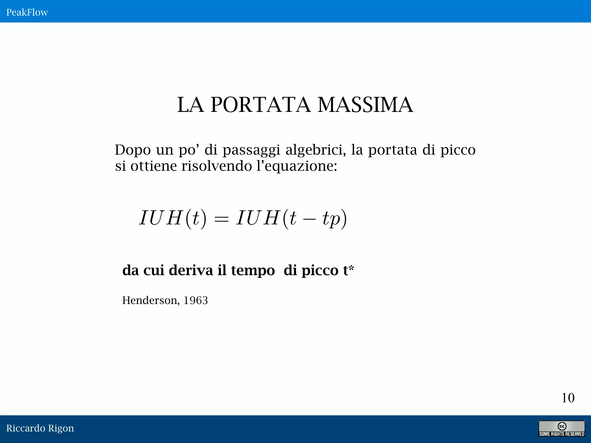 Riccardo Rigon
10
Dopo un po’ di passaggi algebrici, la portata di picco
si ottiene risolvendo l’equazione:
LA PORTATA MASSIMA
PeakFlow
da cui deriva il tempo di picco t*
Henderson, 1963
IUH(t) = IUH(t tp)
 
